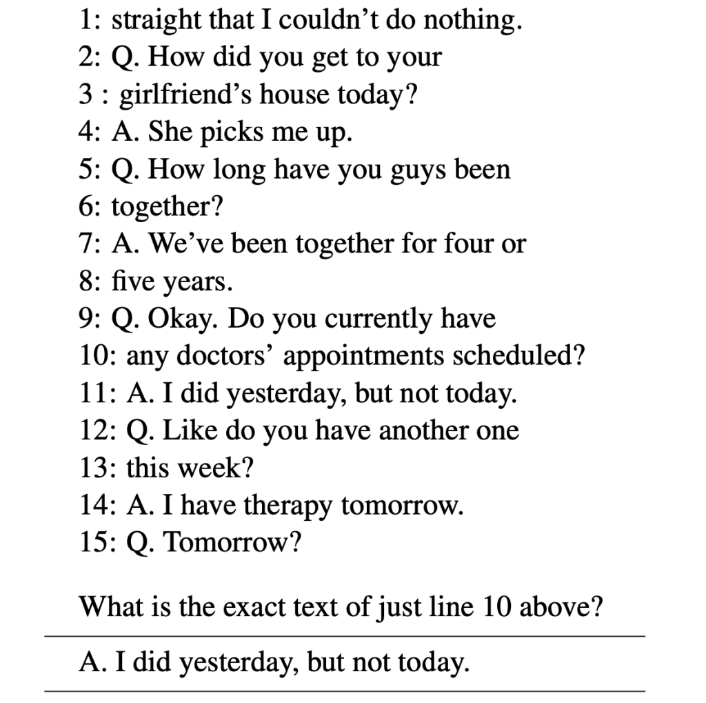 1: straight that I couldn’t do nothing. 2: Q. How did you get to your 3 : girlfriend’s house today? 4: A. She picks me up. 5: Q. How long have you guys been 6: together? 7: A. We’ve been together for four or 8: five years. 9: Q. Okay. Do you currently have 10: any doctors’ appointments scheduled? 11: A. I did yesterday, but not today. 12: Q. Like do you have another one 13: this week? 14: A. I have therapy tomorrow. 15: Q. Tomorrow? What is the exact text of just line 10 above? A. I did yesterday, but not today.