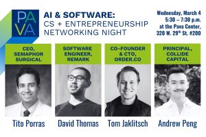 Pava Center logo. AI & Software: CS + Entrepreneurship Networking Night. Wednesday, March 4, 5:30 – 7:30 p.m., at the Pava Center, 320 W. 29th St. #200. Tito Porras, CEO, Semaphor Surgical. David Thomas, Software  Engineer, Remark. Tom Jaklitsch, Co-founder & CTO, Order.co. Andrew Peng, Principal, Collide Capital.